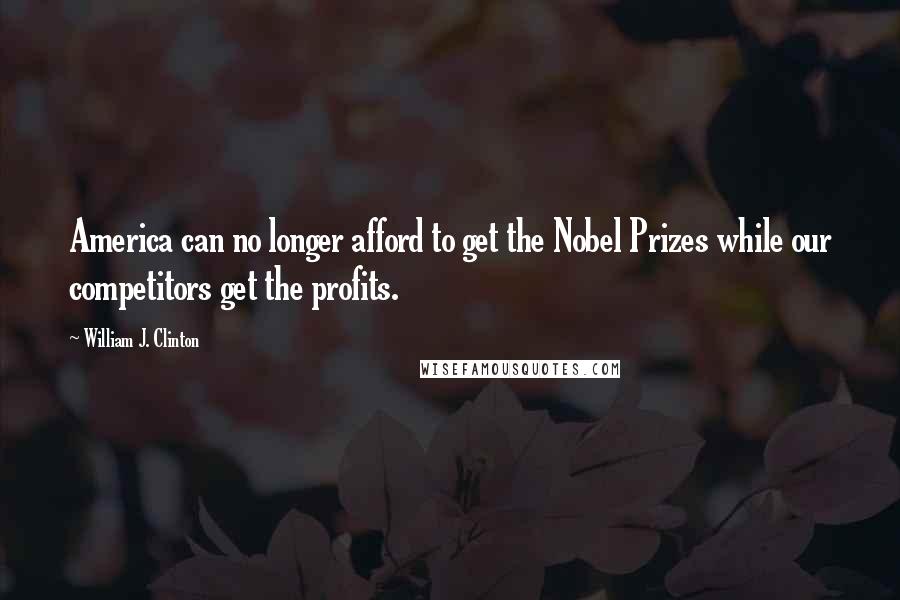 William J. Clinton Quotes: America can no longer afford to get the Nobel Prizes while our competitors get the profits.