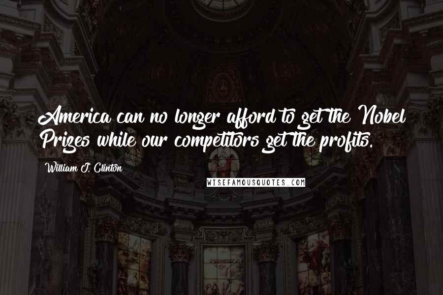 William J. Clinton Quotes: America can no longer afford to get the Nobel Prizes while our competitors get the profits.