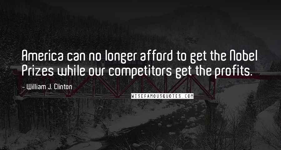 William J. Clinton Quotes: America can no longer afford to get the Nobel Prizes while our competitors get the profits.