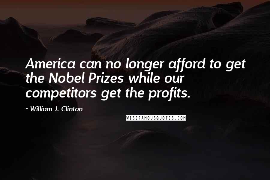 William J. Clinton Quotes: America can no longer afford to get the Nobel Prizes while our competitors get the profits.