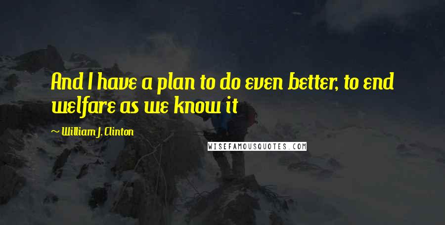William J. Clinton Quotes: And I have a plan to do even better, to end welfare as we know it