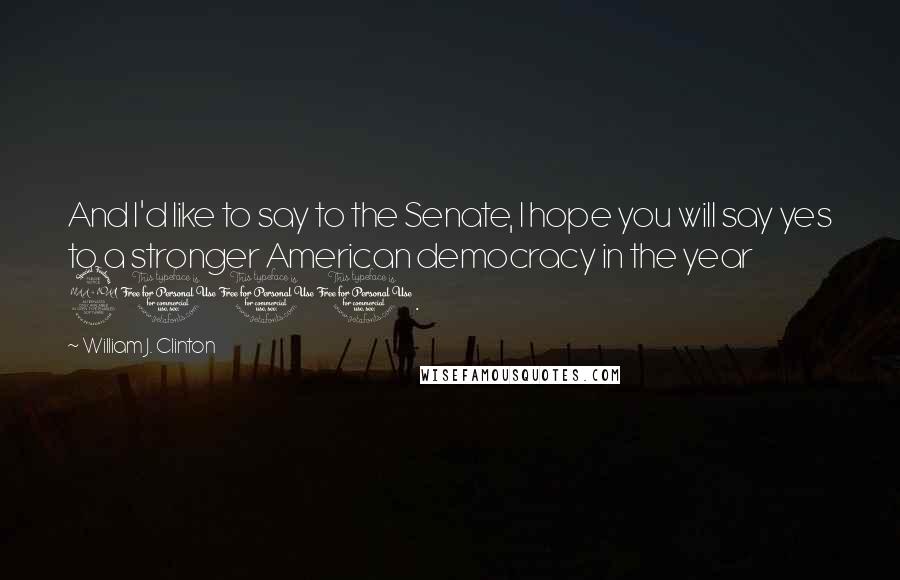 William J. Clinton Quotes: And I'd like to say to the Senate, I hope you will say yes to a stronger American democracy in the year 2000.
