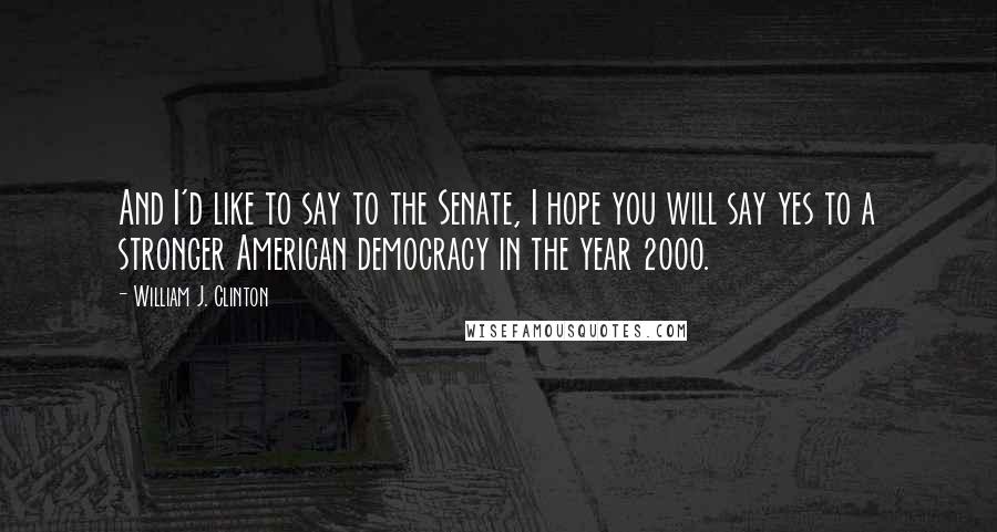 William J. Clinton Quotes: And I'd like to say to the Senate, I hope you will say yes to a stronger American democracy in the year 2000.