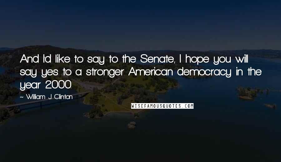 William J. Clinton Quotes: And I'd like to say to the Senate, I hope you will say yes to a stronger American democracy in the year 2000.