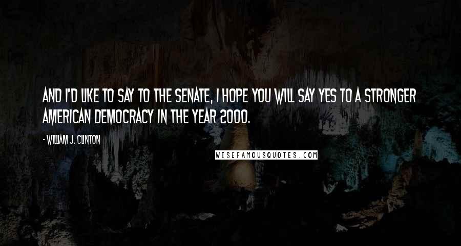 William J. Clinton Quotes: And I'd like to say to the Senate, I hope you will say yes to a stronger American democracy in the year 2000.