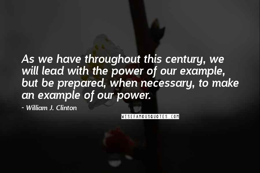 William J. Clinton Quotes: As we have throughout this century, we will lead with the power of our example, but be prepared, when necessary, to make an example of our power.