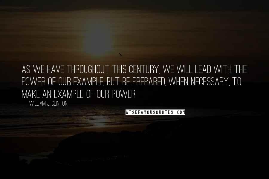 William J. Clinton Quotes: As we have throughout this century, we will lead with the power of our example, but be prepared, when necessary, to make an example of our power.