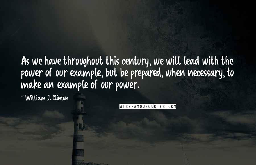 William J. Clinton Quotes: As we have throughout this century, we will lead with the power of our example, but be prepared, when necessary, to make an example of our power.