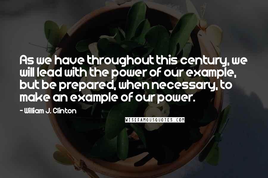 William J. Clinton Quotes: As we have throughout this century, we will lead with the power of our example, but be prepared, when necessary, to make an example of our power.