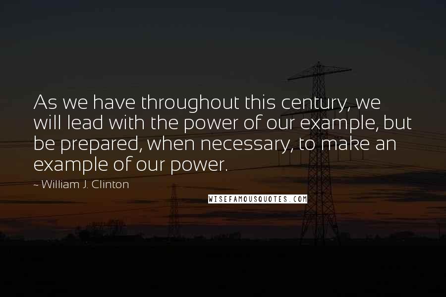 William J. Clinton Quotes: As we have throughout this century, we will lead with the power of our example, but be prepared, when necessary, to make an example of our power.