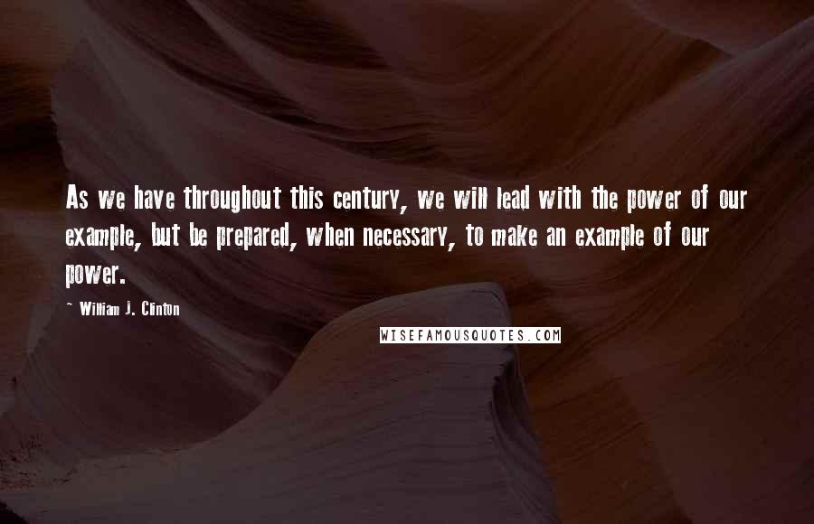 William J. Clinton Quotes: As we have throughout this century, we will lead with the power of our example, but be prepared, when necessary, to make an example of our power.