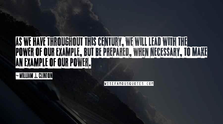 William J. Clinton Quotes: As we have throughout this century, we will lead with the power of our example, but be prepared, when necessary, to make an example of our power.