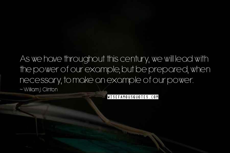 William J. Clinton Quotes: As we have throughout this century, we will lead with the power of our example, but be prepared, when necessary, to make an example of our power.