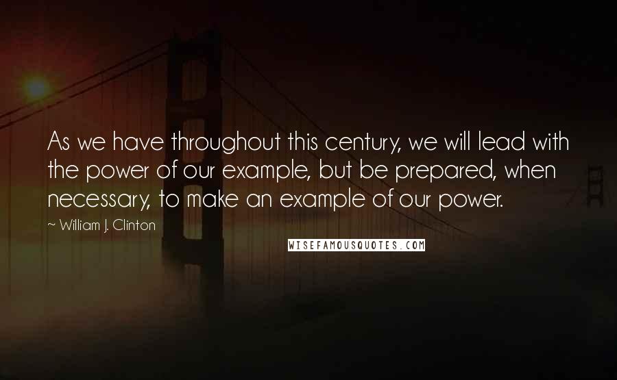 William J. Clinton Quotes: As we have throughout this century, we will lead with the power of our example, but be prepared, when necessary, to make an example of our power.