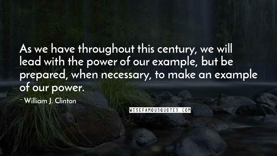 William J. Clinton Quotes: As we have throughout this century, we will lead with the power of our example, but be prepared, when necessary, to make an example of our power.