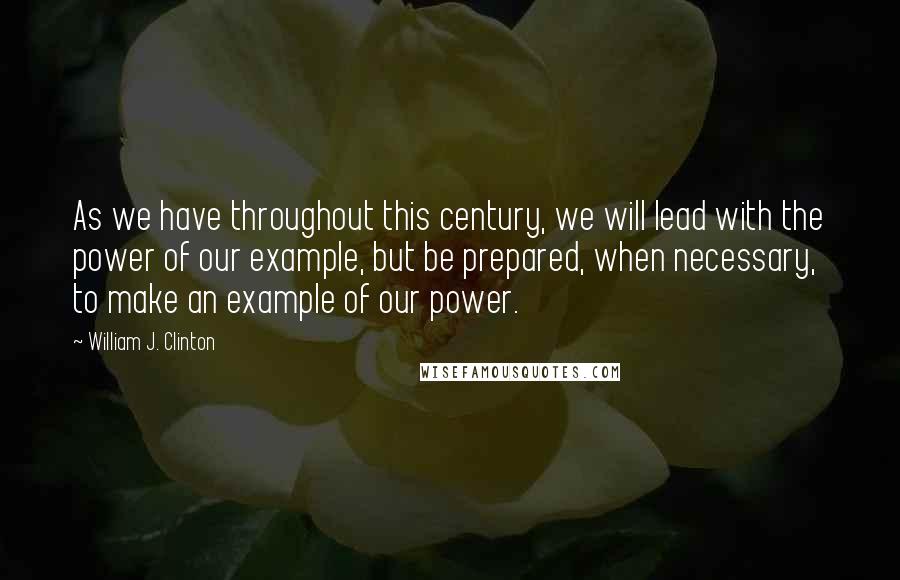 William J. Clinton Quotes: As we have throughout this century, we will lead with the power of our example, but be prepared, when necessary, to make an example of our power.