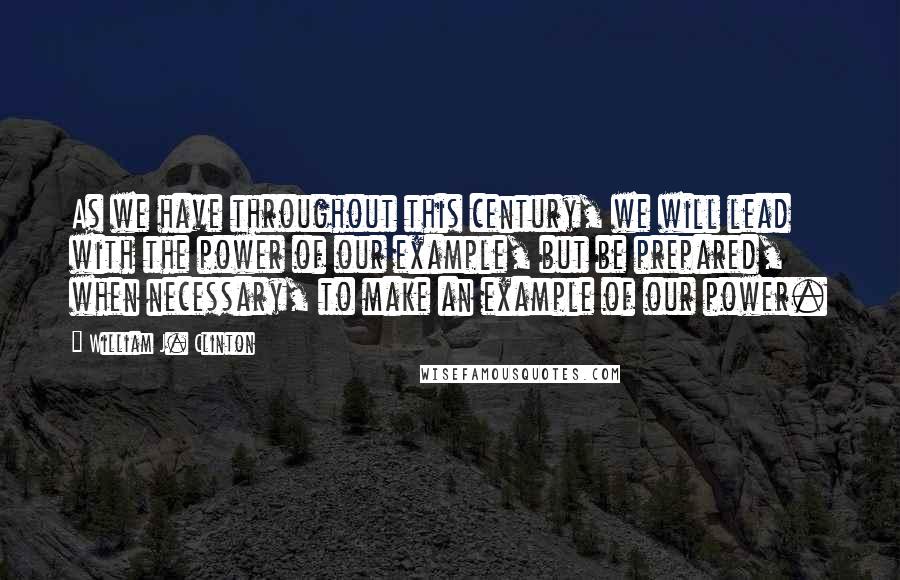 William J. Clinton Quotes: As we have throughout this century, we will lead with the power of our example, but be prepared, when necessary, to make an example of our power.