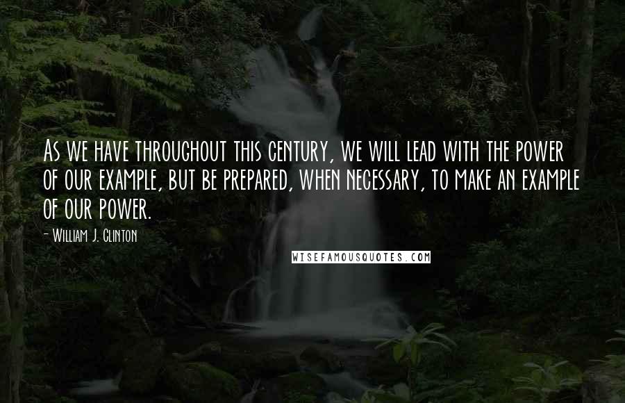 William J. Clinton Quotes: As we have throughout this century, we will lead with the power of our example, but be prepared, when necessary, to make an example of our power.