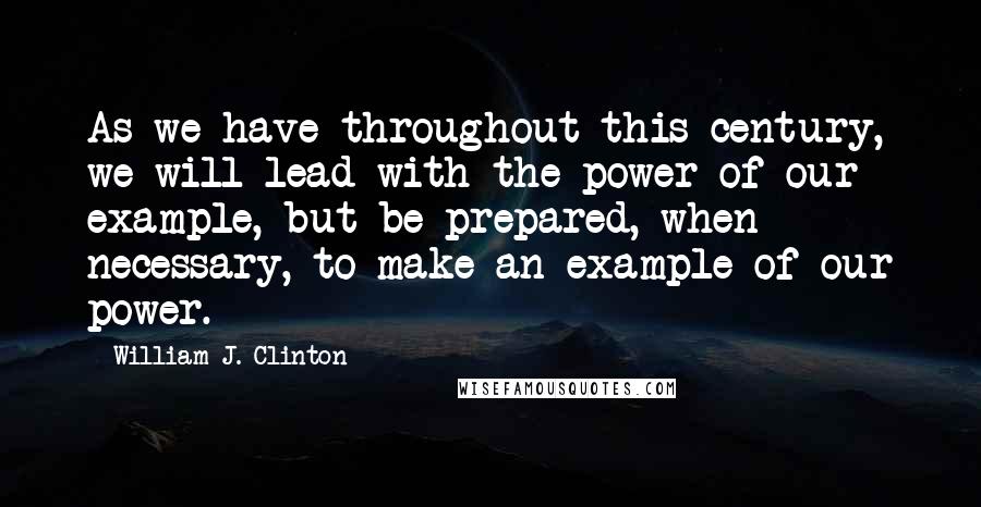 William J. Clinton Quotes: As we have throughout this century, we will lead with the power of our example, but be prepared, when necessary, to make an example of our power.