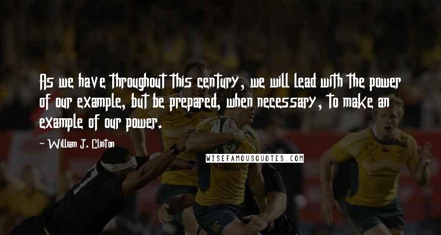 William J. Clinton Quotes: As we have throughout this century, we will lead with the power of our example, but be prepared, when necessary, to make an example of our power.