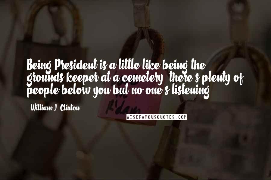 William J. Clinton Quotes: Being President is a little like being the grounds-keeper at a cemetery: there's plenty of people below you but no one's listening.