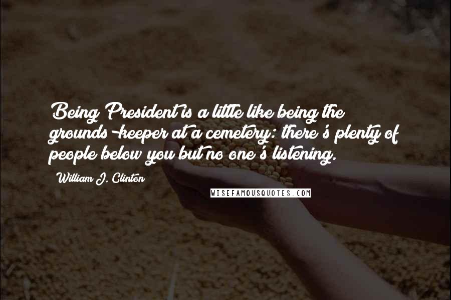 William J. Clinton Quotes: Being President is a little like being the grounds-keeper at a cemetery: there's plenty of people below you but no one's listening.