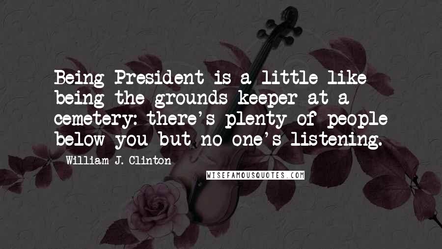 William J. Clinton Quotes: Being President is a little like being the grounds-keeper at a cemetery: there's plenty of people below you but no one's listening.