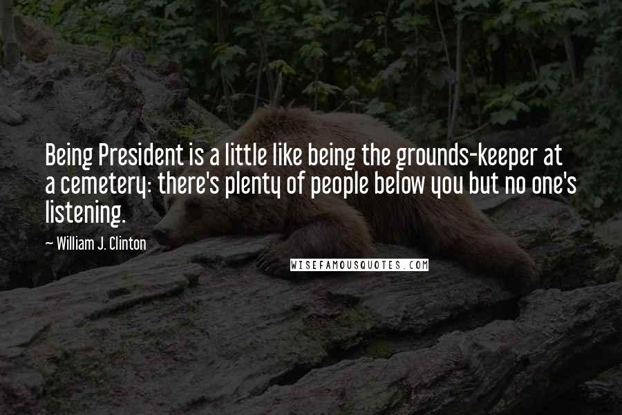 William J. Clinton Quotes: Being President is a little like being the grounds-keeper at a cemetery: there's plenty of people below you but no one's listening.