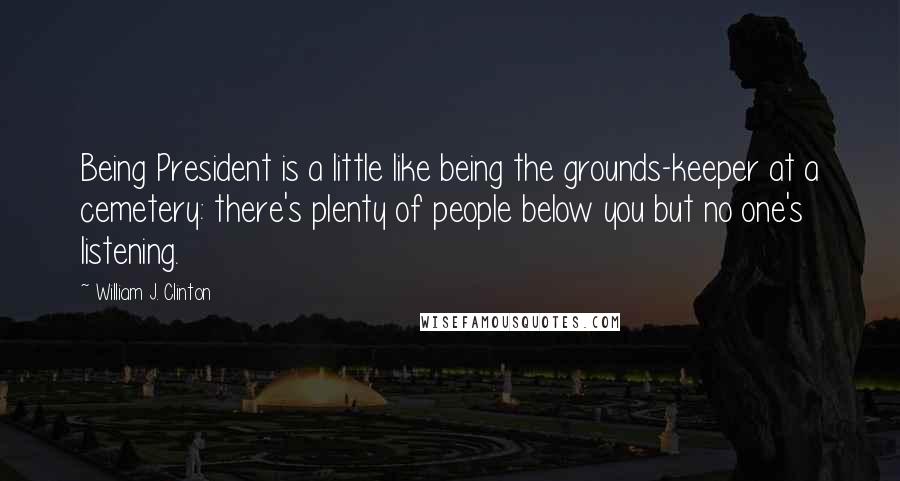 William J. Clinton Quotes: Being President is a little like being the grounds-keeper at a cemetery: there's plenty of people below you but no one's listening.