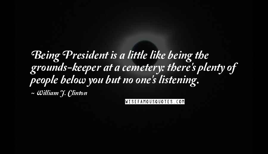 William J. Clinton Quotes: Being President is a little like being the grounds-keeper at a cemetery: there's plenty of people below you but no one's listening.