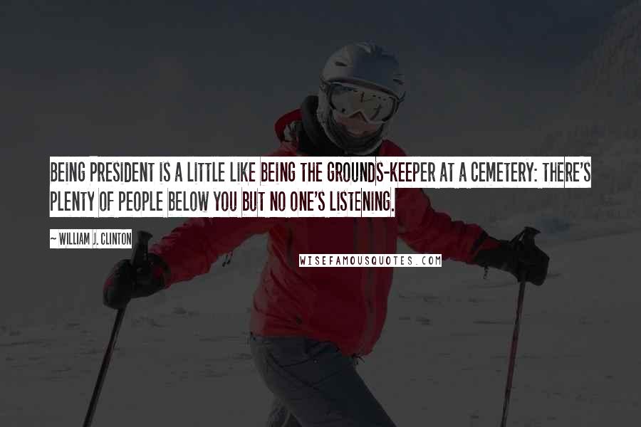 William J. Clinton Quotes: Being President is a little like being the grounds-keeper at a cemetery: there's plenty of people below you but no one's listening.