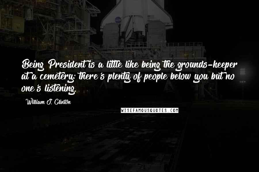 William J. Clinton Quotes: Being President is a little like being the grounds-keeper at a cemetery: there's plenty of people below you but no one's listening.