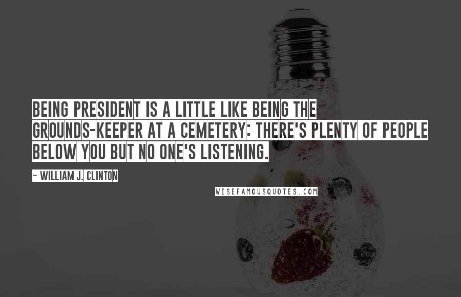 William J. Clinton Quotes: Being President is a little like being the grounds-keeper at a cemetery: there's plenty of people below you but no one's listening.