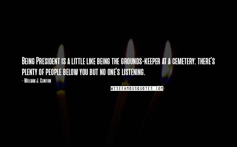 William J. Clinton Quotes: Being President is a little like being the grounds-keeper at a cemetery: there's plenty of people below you but no one's listening.