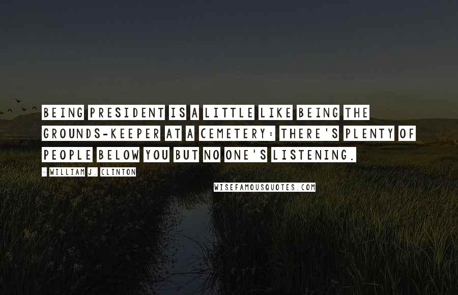 William J. Clinton Quotes: Being President is a little like being the grounds-keeper at a cemetery: there's plenty of people below you but no one's listening.