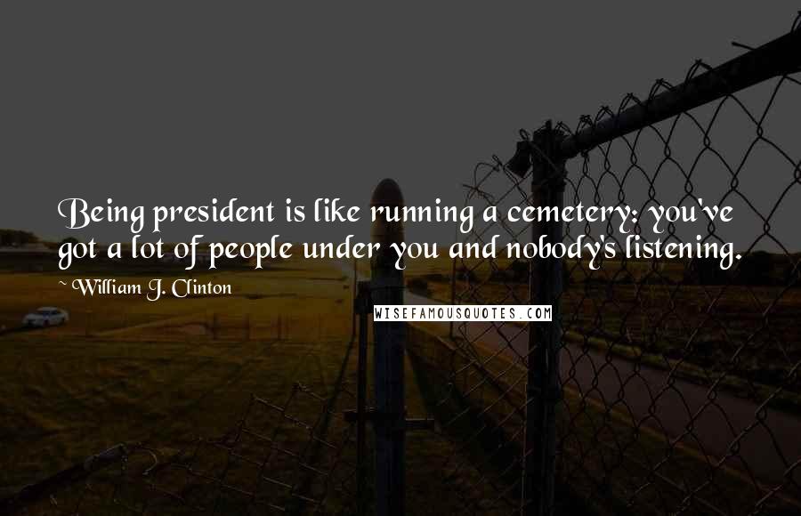 William J. Clinton Quotes: Being president is like running a cemetery: you've got a lot of people under you and nobody's listening.