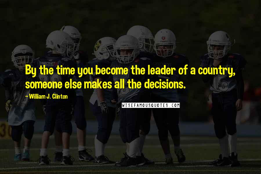 William J. Clinton Quotes: By the time you become the leader of a country, someone else makes all the decisions.