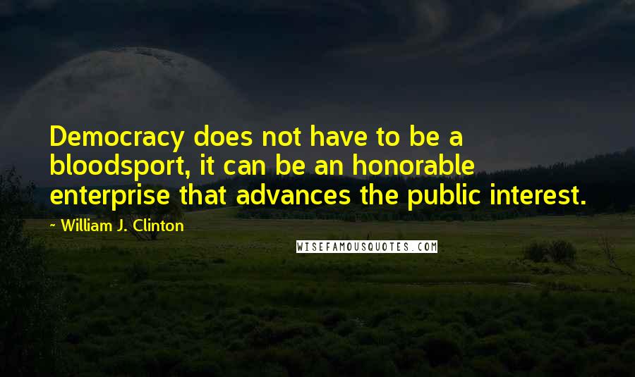 William J. Clinton Quotes: Democracy does not have to be a bloodsport, it can be an honorable enterprise that advances the public interest.