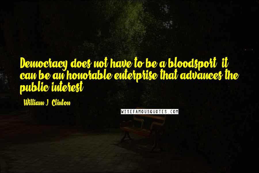 William J. Clinton Quotes: Democracy does not have to be a bloodsport, it can be an honorable enterprise that advances the public interest.