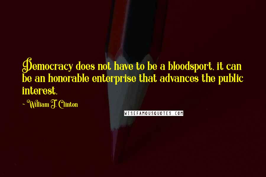 William J. Clinton Quotes: Democracy does not have to be a bloodsport, it can be an honorable enterprise that advances the public interest.