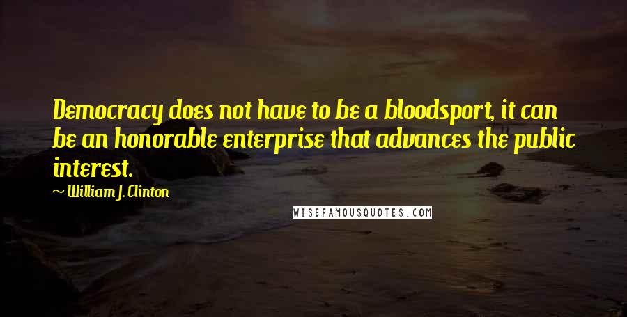 William J. Clinton Quotes: Democracy does not have to be a bloodsport, it can be an honorable enterprise that advances the public interest.