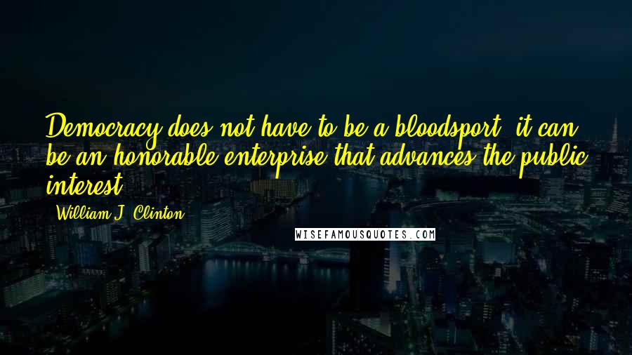 William J. Clinton Quotes: Democracy does not have to be a bloodsport, it can be an honorable enterprise that advances the public interest.