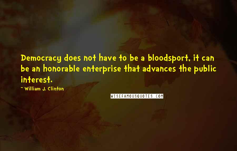 William J. Clinton Quotes: Democracy does not have to be a bloodsport, it can be an honorable enterprise that advances the public interest.