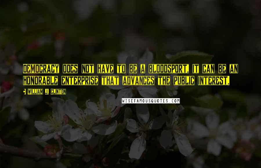 William J. Clinton Quotes: Democracy does not have to be a bloodsport, it can be an honorable enterprise that advances the public interest.