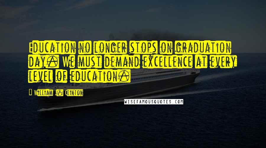 William J. Clinton Quotes: Education no longer stops on graduation day. We must demand excellence at every level of education.