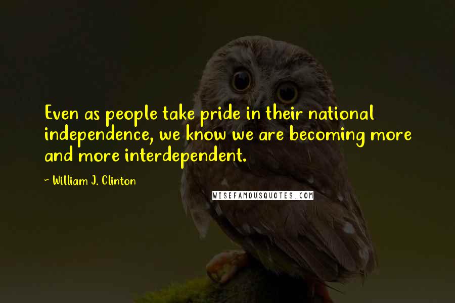 William J. Clinton Quotes: Even as people take pride in their national independence, we know we are becoming more and more interdependent.