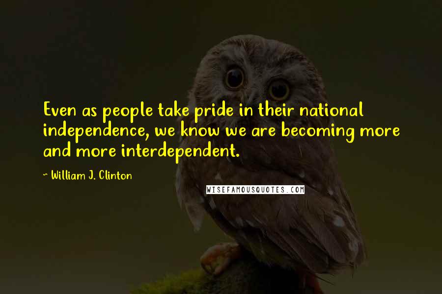 William J. Clinton Quotes: Even as people take pride in their national independence, we know we are becoming more and more interdependent.