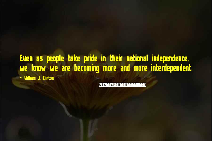 William J. Clinton Quotes: Even as people take pride in their national independence, we know we are becoming more and more interdependent.