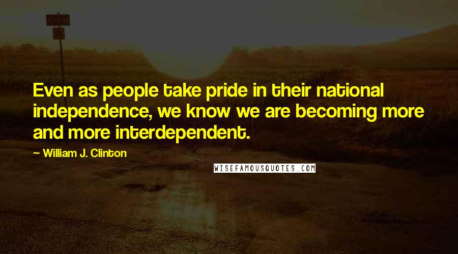 William J. Clinton Quotes: Even as people take pride in their national independence, we know we are becoming more and more interdependent.