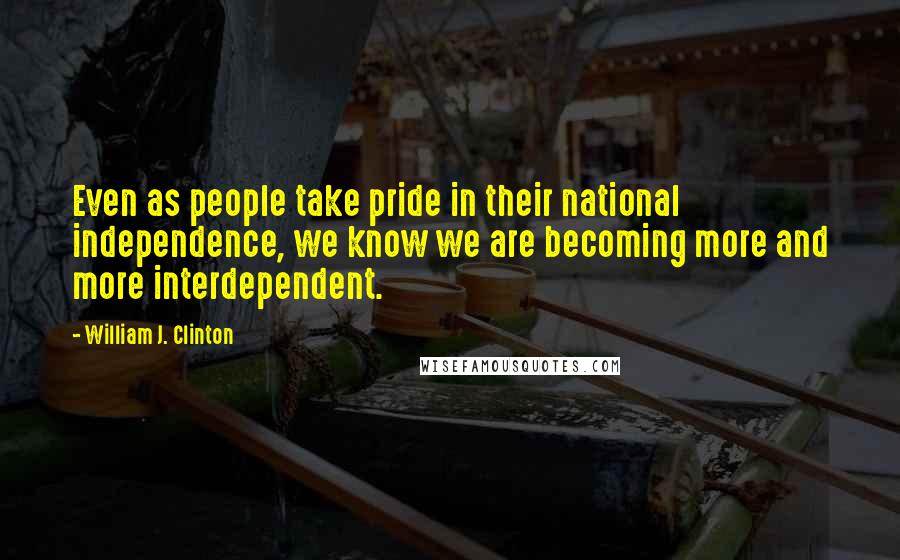 William J. Clinton Quotes: Even as people take pride in their national independence, we know we are becoming more and more interdependent.